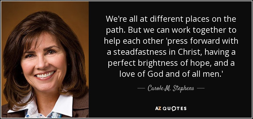 We're all at different places on the path. But we can work together to help each other 'press forward with a steadfastness in Christ, having a perfect brightness of hope, and a love of God and of all men.' - Carole M. Stephens