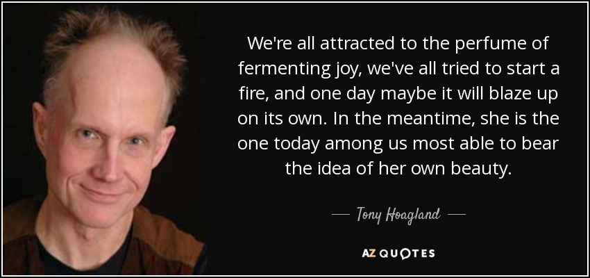 We're all attracted to the perfume of fermenting joy, we've all tried to start a fire, and one day maybe it will blaze up on its own. In the meantime, she is the one today among us most able to bear the idea of her own beauty. - Tony Hoagland
