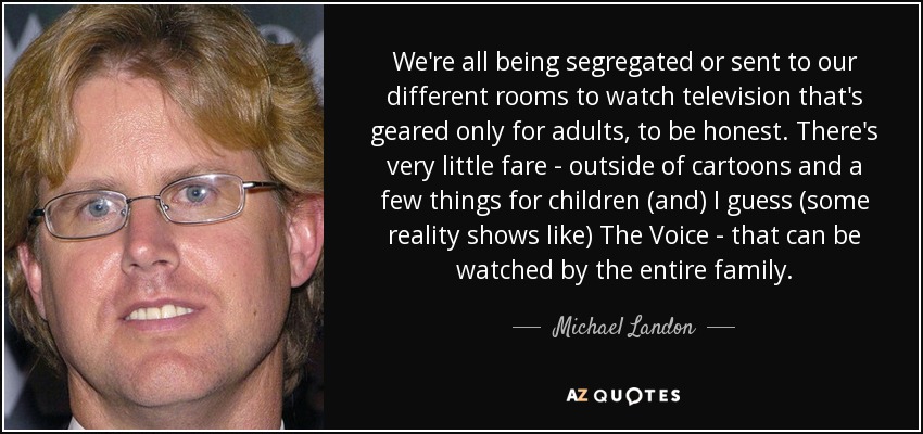We're all being segregated or sent to our different rooms to watch television that's geared only for adults, to be honest. There's very little fare - outside of cartoons and a few things for children (and) I guess (some reality shows like) The Voice - that can be watched by the entire family. - Michael Landon, Jr.