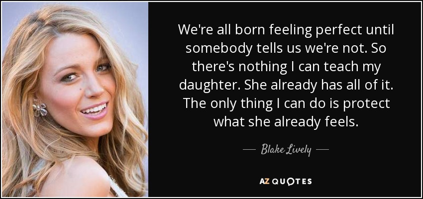 We're all born feeling perfect until somebody tells us we're not. So there's nothing I can teach my daughter. She already has all of it. The only thing I can do is protect what she already feels. - Blake Lively