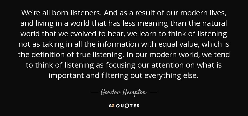 We're all born listeners. And as a result of our modern lives, and living in a world that has less meaning than the natural world that we evolved to hear, we learn to think of listening not as taking in all the information with equal value, which is the definition of true listening. In our modern world, we tend to think of listening as focusing our attention on what is important and filtering out everything else. - Gordon Hempton