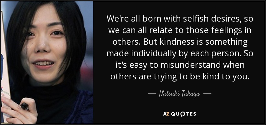 We're all born with selfish desires, so we can all relate to those feelings in others. But kindness is something made individually by each person. So it's easy to misunderstand when others are trying to be kind to you. - Natsuki Takaya