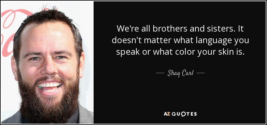 We're all brothers and sisters. It doesn't matter what language you speak or what color your skin is. - Shay Carl