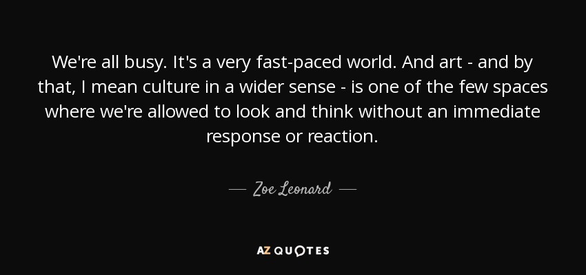 We're all busy. It's a very fast-paced world. And art - and by that, I mean culture in a wider sense - is one of the few spaces where we're allowed to look and think without an immediate response or reaction. - Zoe Leonard