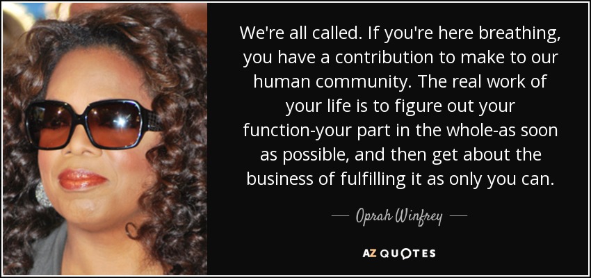 We're all called. If you're here breathing, you have a contribution to make to our human community. The real work of your life is to figure out your function-your part in the whole-as soon as possible, and then get about the business of fulfilling it as only you can. - Oprah Winfrey