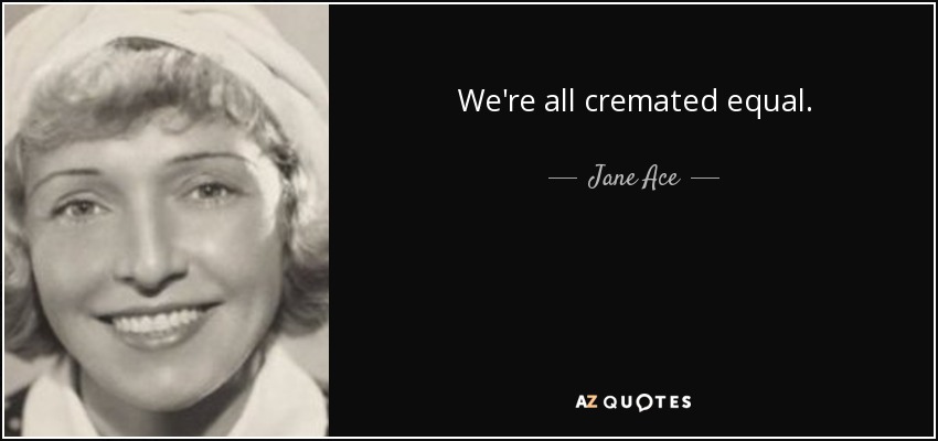 We're all cremated equal. - Jane Ace