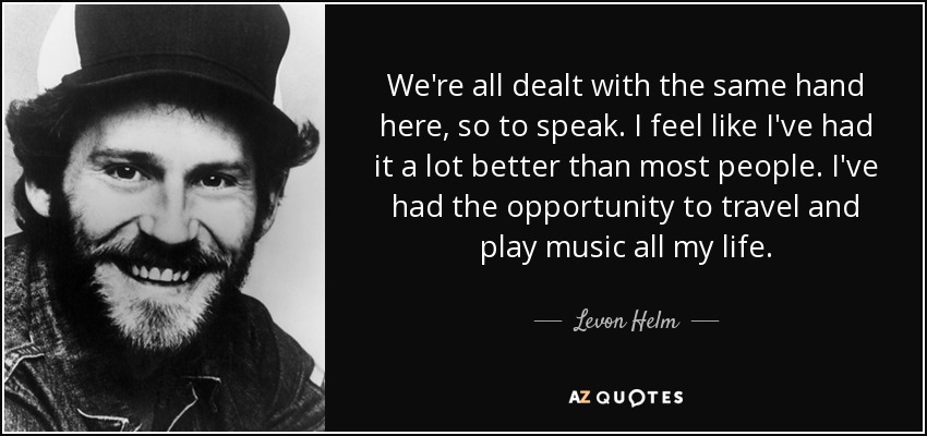 We're all dealt with the same hand here, so to speak. I feel like I've had it a lot better than most people. I've had the opportunity to travel and play music all my life. - Levon Helm