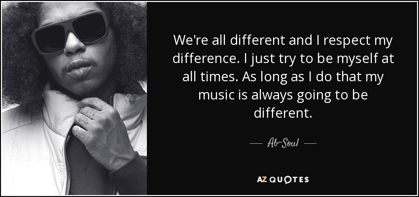 We're all different and I respect my difference. I just try to be myself at all times. As long as I do that my music is always going to be different. - Ab-Soul