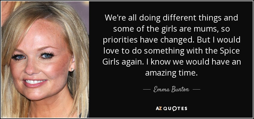We're all doing different things and some of the girls are mums, so priorities have changed. But I would love to do something with the Spice Girls again. I know we would have an amazing time. - Emma Bunton