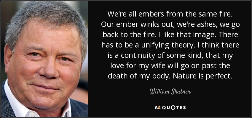 We're all embers from the same fire. Our ember winks out, we're ashes, we go back to the fire. I like that image. There has to be a unifying theory. I think there is a continuity of some kind, that my love for my wife will go on past the death of my body. Nature is perfect. - William Shatner