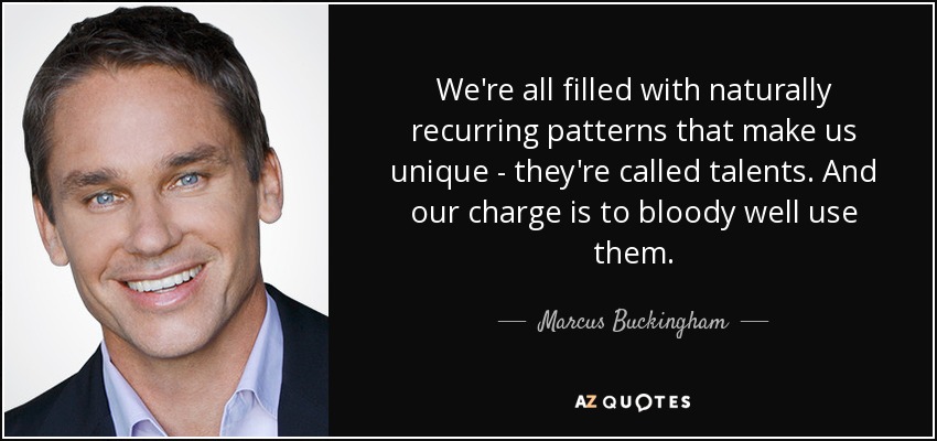 We're all filled with naturally recurring patterns that make us unique - they're called talents. And our charge is to bloody well use them. - Marcus Buckingham
