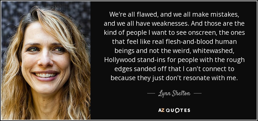 We're all flawed, and we all make mistakes, and we all have weaknesses. And those are the kind of people I want to see onscreen, the ones that feel like real flesh-and-blood human beings and not the weird, whitewashed, Hollywood stand-ins for people with the rough edges sanded off that I can't connect to because they just don't resonate with me. - Lynn Shelton