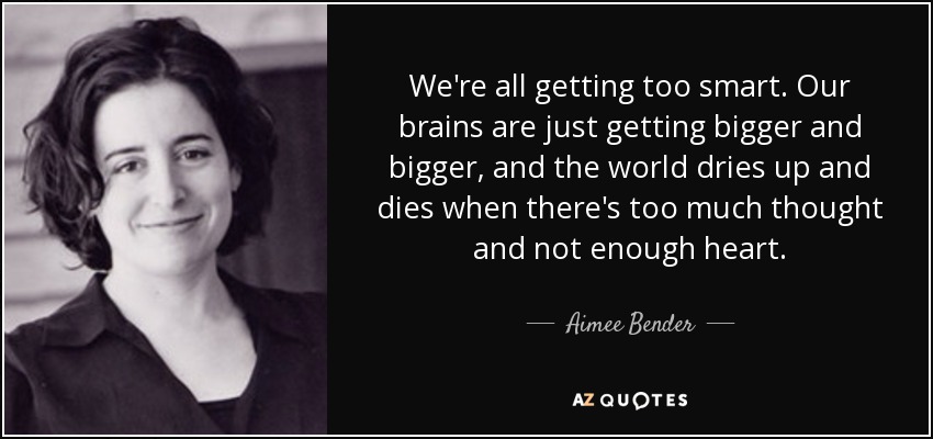 We're all getting too smart. Our brains are just getting bigger and bigger, and the world dries up and dies when there's too much thought and not enough heart. - Aimee Bender