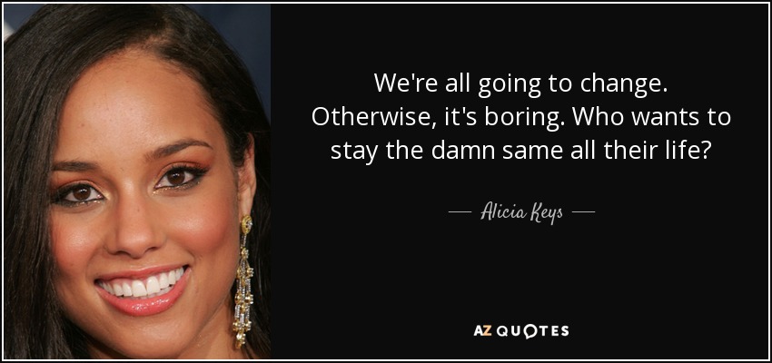 We're all going to change. Otherwise, it's boring. Who wants to stay the damn same all their life? - Alicia Keys
