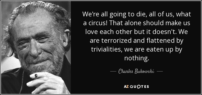We're all going to die, all of us, what a circus! That alone should make us love each other but it doesn't. We are terrorized and flattened by trivialities, we are eaten up by nothing. - Charles Bukowski