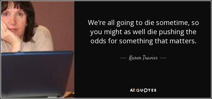 We're all going to die sometime, so you might as well die pushing the odds for something that matters. - Karen Traviss