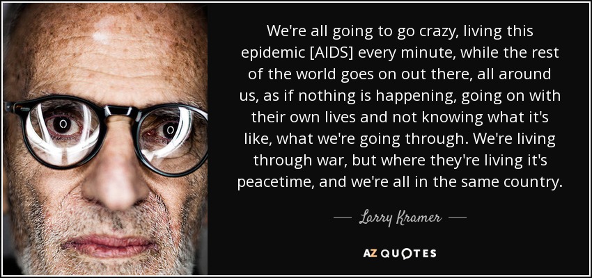 We're all going to go crazy, living this epidemic [AIDS] every minute, while the rest of the world goes on out there, all around us, as if nothing is happening, going on with their own lives and not knowing what it's like, what we're going through. We're living through war, but where they're living it's peacetime, and we're all in the same country. - Larry Kramer