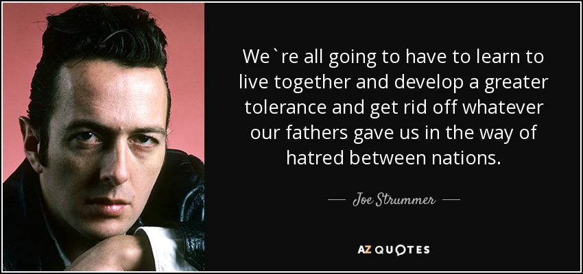 We`re all going to have to learn to live together and develop a greater tolerance and get rid off whatever our fathers gave us in the way of hatred between nations. - Joe Strummer