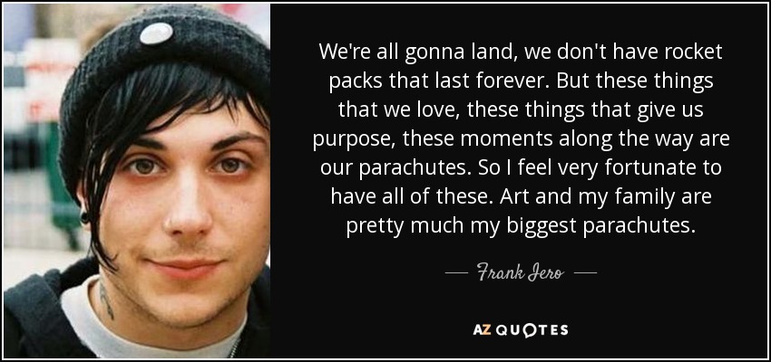 We're all gonna land, we don't have rocket packs that last forever. But these things that we love, these things that give us purpose, these moments along the way are our parachutes. So I feel very fortunate to have all of these. Art and my family are pretty much my biggest parachutes. - Frank Iero