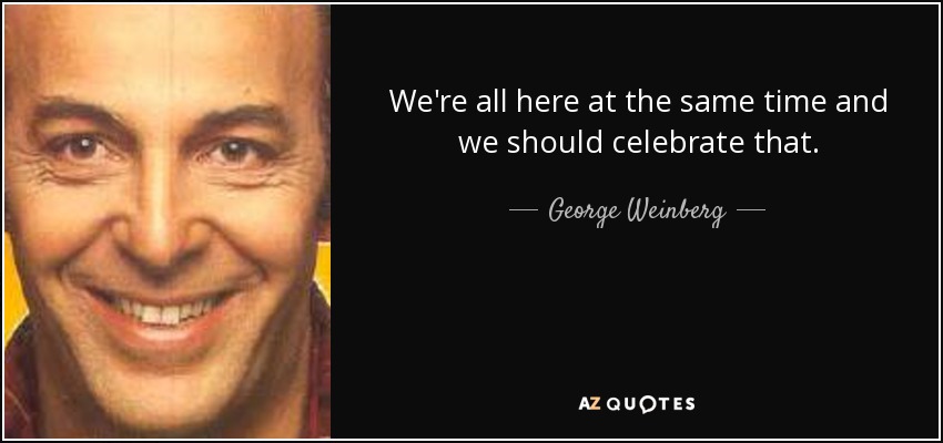 We're all here at the same time and we should celebrate that. - George Weinberg