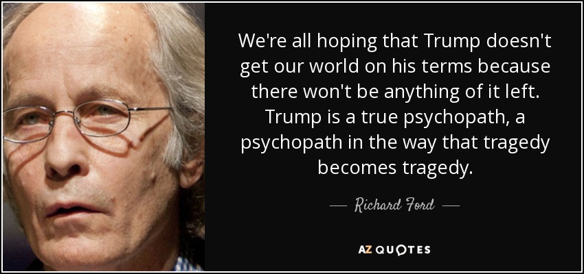 We're all hoping that Trump doesn't get our world on his terms because there won't be anything of it left. Trump is a true psychopath, a psychopath in the way that tragedy becomes tragedy. - Richard Ford