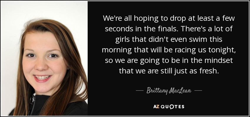 We're all hoping to drop at least a few seconds in the finals. There's a lot of girls that didn't even swim this morning that will be racing us tonight, so we are going to be in the mindset that we are still just as fresh. - Brittany MacLean