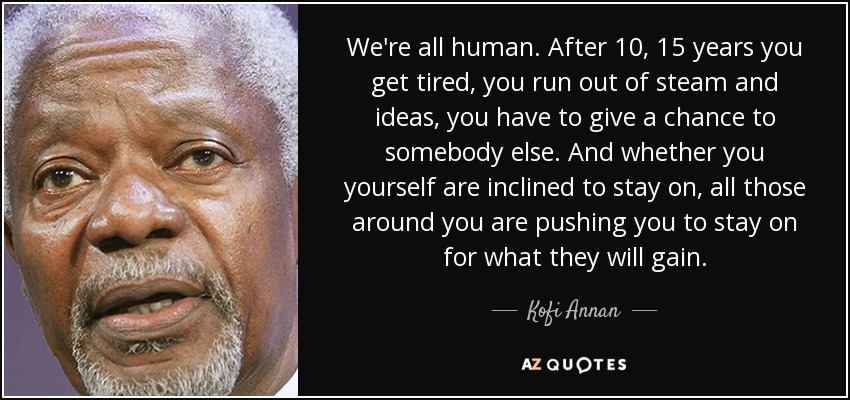 We're all human. After 10, 15 years you get tired, you run out of steam and ideas, you have to give a chance to somebody else. And whether you yourself are inclined to stay on, all those around you are pushing you to stay on for what they will gain. - Kofi Annan
