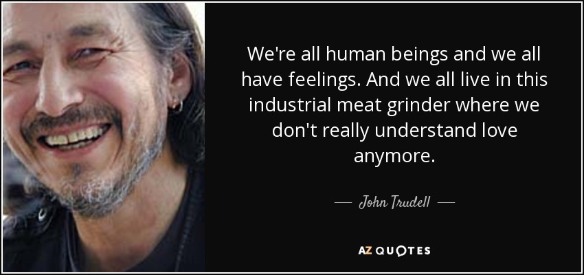 We're all human beings and we all have feelings. And we all live in this industrial meat grinder where we don't really understand love anymore. - John Trudell