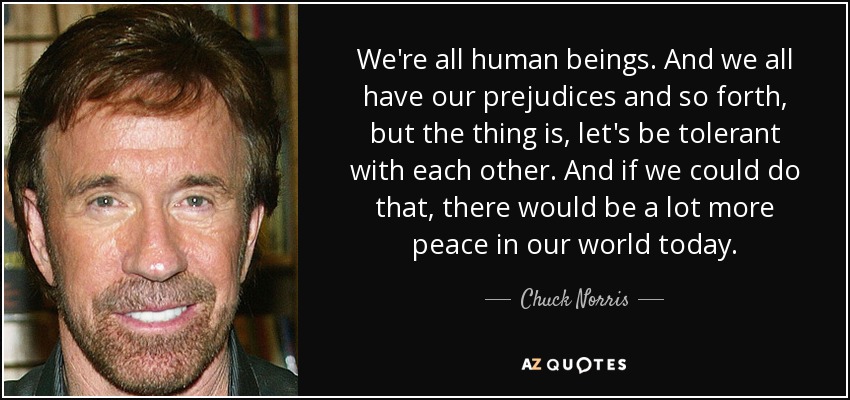 We're all human beings. And we all have our prejudices and so forth, but the thing is, let's be tolerant with each other. And if we could do that, there would be a lot more peace in our world today. - Chuck Norris