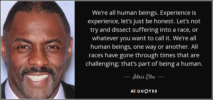 We're all human beings. Experience is experience, let's just be honest. Let's not try and dissect suffering into a race, or whatever you want to call it. We're all human beings, one way or another. All races have gone through times that are challenging; that's part of being a human. - Idris Elba