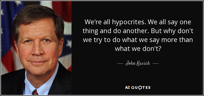 We're all hypocrites. We all say one thing and do another. But why don't we try to do what we say more than what we don't? - John Kasich