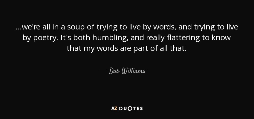 ...we're all in a soup of trying to live by words, and trying to live by poetry. It's both humbling, and really flattering to know that my words are part of all that. - Dar Williams