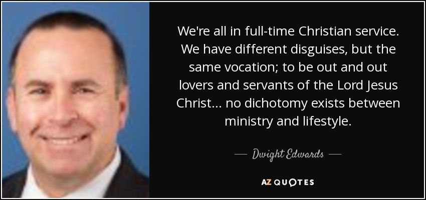 We're all in full-time Christian service. We have different disguises, but the same vocation; to be out and out lovers and servants of the Lord Jesus Christ... no dichotomy exists between ministry and lifestyle. - Dwight Edwards