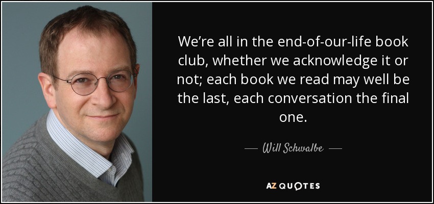 We’re all in the end-of-our-life book club, whether we acknowledge it or not; each book we read may well be the last, each conversation the final one. - Will Schwalbe