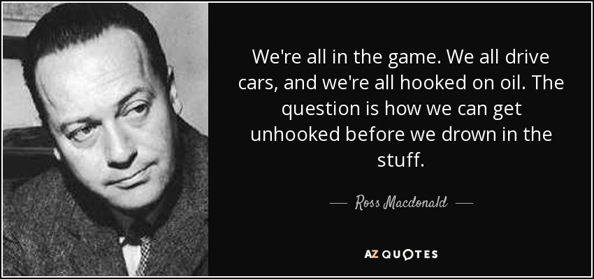 We're all in the game. We all drive cars, and we're all hooked on oil. The question is how we can get unhooked before we drown in the stuff. - Ross Macdonald