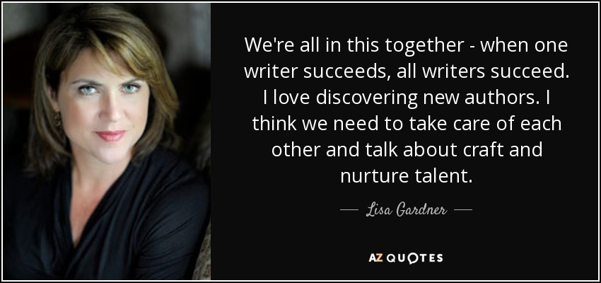 We're all in this together - when one writer succeeds, all writers succeed. I love discovering new authors. I think we need to take care of each other and talk about craft and nurture talent. - Lisa Gardner