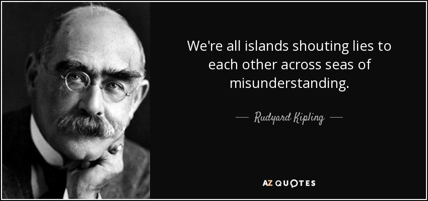 We're all islands shouting lies to each other across seas of misunderstanding. - Rudyard Kipling