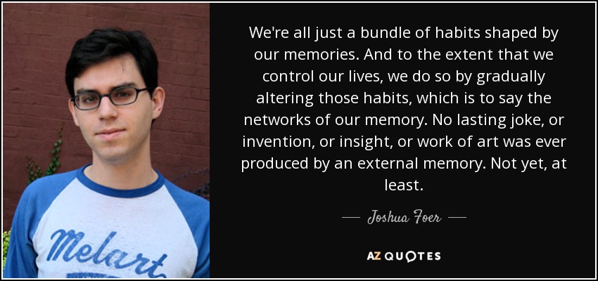 We're all just a bundle of habits shaped by our memories. And to the extent that we control our lives, we do so by gradually altering those habits, which is to say the networks of our memory. No lasting joke, or invention, or insight, or work of art was ever produced by an external memory. Not yet, at least. - Joshua Foer