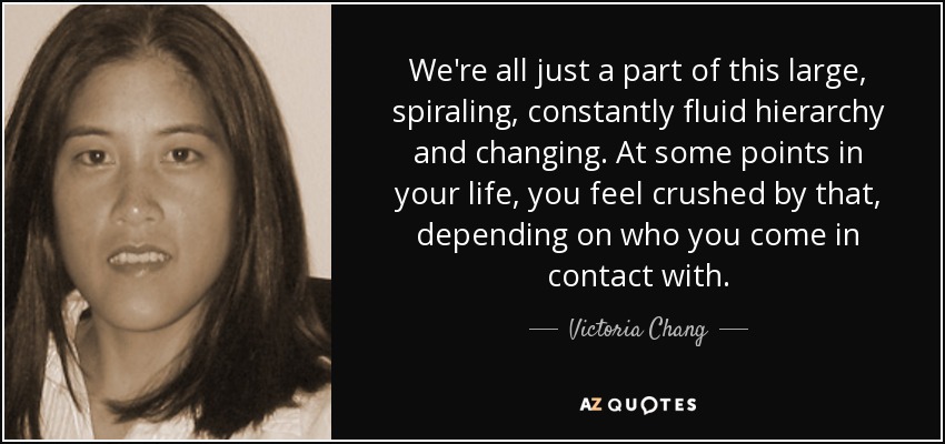 We're all just a part of this large, spiraling, constantly fluid hierarchy and changing. At some points in your life, you feel crushed by that, depending on who you come in contact with. - Victoria Chang