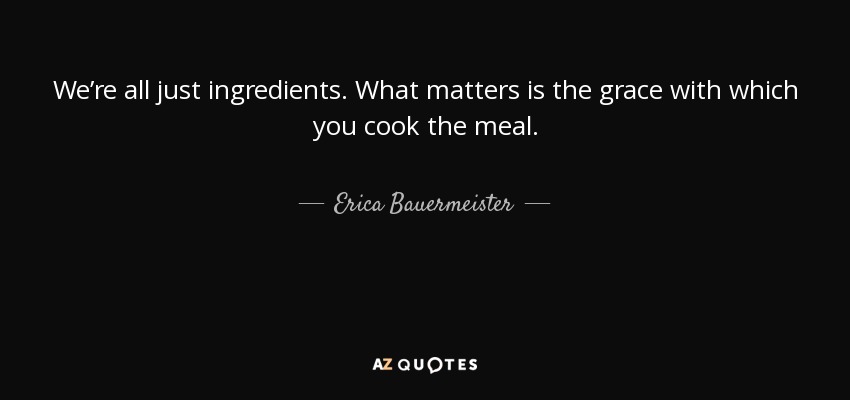 We’re all just ingredients. What matters is the grace with which you cook the meal. - Erica Bauermeister