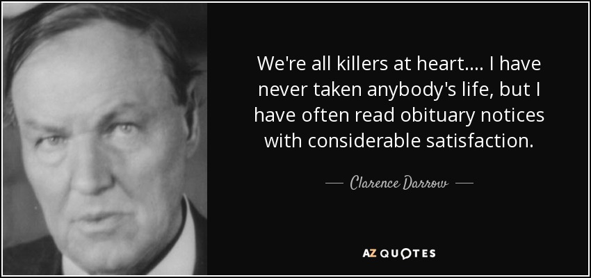 We're all killers at heart . . . . I have never taken anybody's life, but I have often read obituary notices with considerable satisfaction. - Clarence Darrow