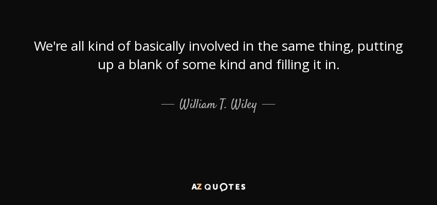 We're all kind of basically involved in the same thing, putting up a blank of some kind and filling it in. - William T. Wiley