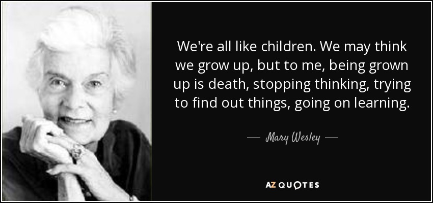 We're all like children. We may think we grow up, but to me, being grown up is death, stopping thinking, trying to find out things, going on learning. - Mary Wesley