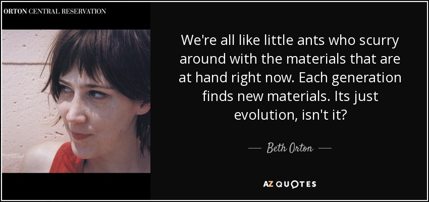 We're all like little ants who scurry around with the materials that are at hand right now. Each generation finds new materials. Its just evolution, isn't it? - Beth Orton