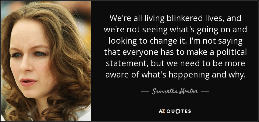 We're all living blinkered lives, and we're not seeing what's going on and looking to change it. I'm not saying that everyone has to make a political statement, but we need to be more aware of what's happening and why. - Samantha Morton