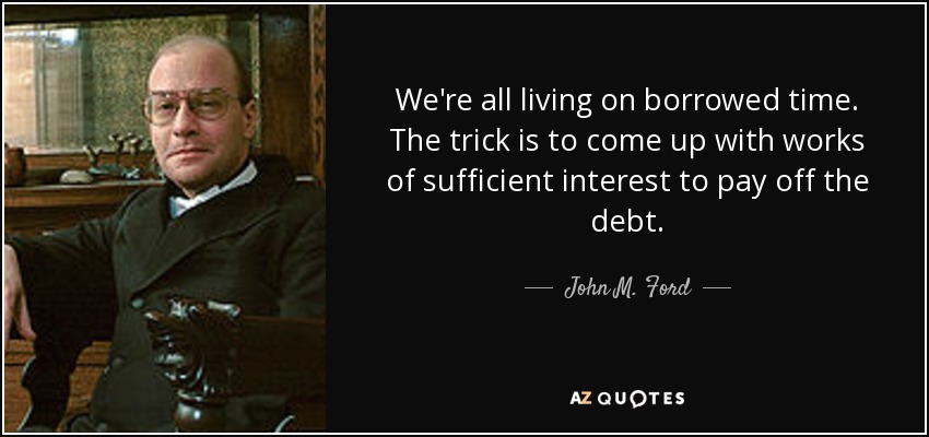We're all living on borrowed time. The trick is to come up with works of sufficient interest to pay off the debt. - John M. Ford