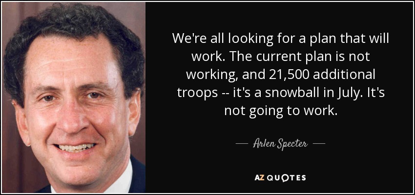 We're all looking for a plan that will work. The current plan is not working, and 21,500 additional troops -- it's a snowball in July. It's not going to work. - Arlen Specter