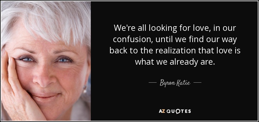 We're all looking for love, in our confusion, until we find our way back to the realization that love is what we already are. - Byron Katie