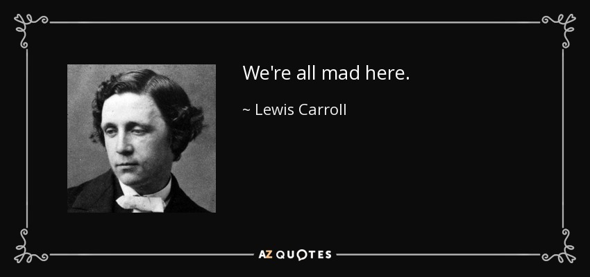 We're all mad here. - Lewis Carroll