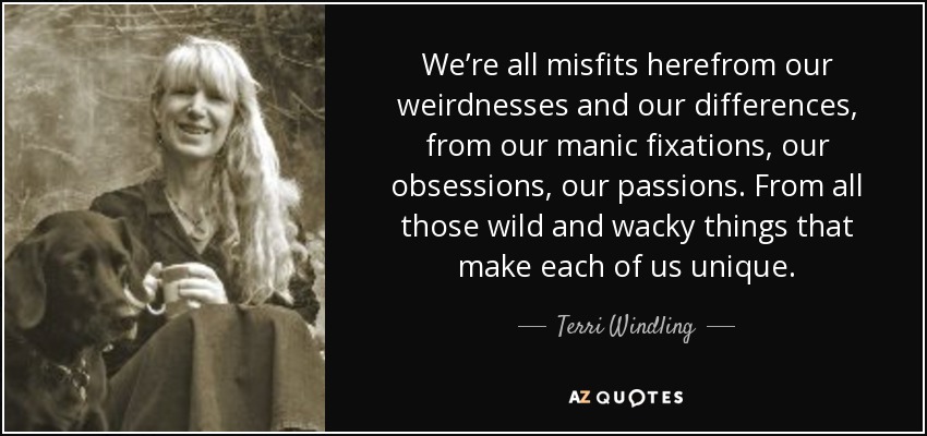We’re all misfits herefrom our weirdnesses and our differences, from our manic fixations, our obsessions, our passions. From all those wild and wacky things that make each of us unique. - Terri Windling